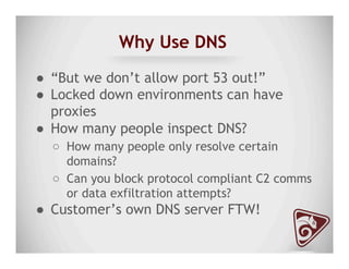 Why Use DNS
●  “But we don’t allow port 53 out!”
●  Locked down environments can have
proxies
●  How many people inspect DNS?
○  How many people only resolve certain
domains?
○  Can you block protocol compliant C2 comms
or data exfiltration attempts?
●  Customer’s own DNS server FTW!
 