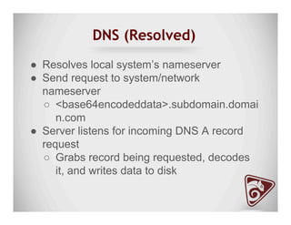 DNS (Resolved)
●  Resolves local system’s nameserver
●  Send request to system/network
nameserver
○  <base64encodeddata>.subdomain.domai
n.com
●  Server listens for incoming DNS A record
request
○  Grabs record being requested, decodes
it, and writes data to disk
 