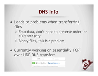 DNS Info
●  Leads to problems when transferring
files
○  Faux data, don’t need to preserve order, or
100% integrity
○  Binary files, this is a problem
●  Currently working on essentially TCP
over UDP DNS transfers
 