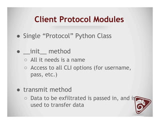 Client Protocol Modules
●  Single “Protocol” Python Class
●  __init__ method
○  All it needs is a name
○  Access to all CLI options (for username,
pass, etc.)
●  transmit method
○  Data to be exfiltrated is passed in, and is
used to transfer data
 