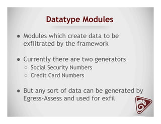Datatype Modules
●  Modules which create data to be
exfiltrated by the framework
●  Currently there are two generators
○  Social Security Numbers
○  Credit Card Numbers
●  But any sort of data can be generated by
Egress-Assess and used for exfil
 