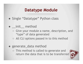 Datatype Module
●  Single “Datatype” Python class
●  __init__ method
○  Give your module a name, description, and
“type” of data generated
○  All CLI options passed in to this method
●  generate_data method
○  This method is called to generate and
return the data that is to be transferred
 