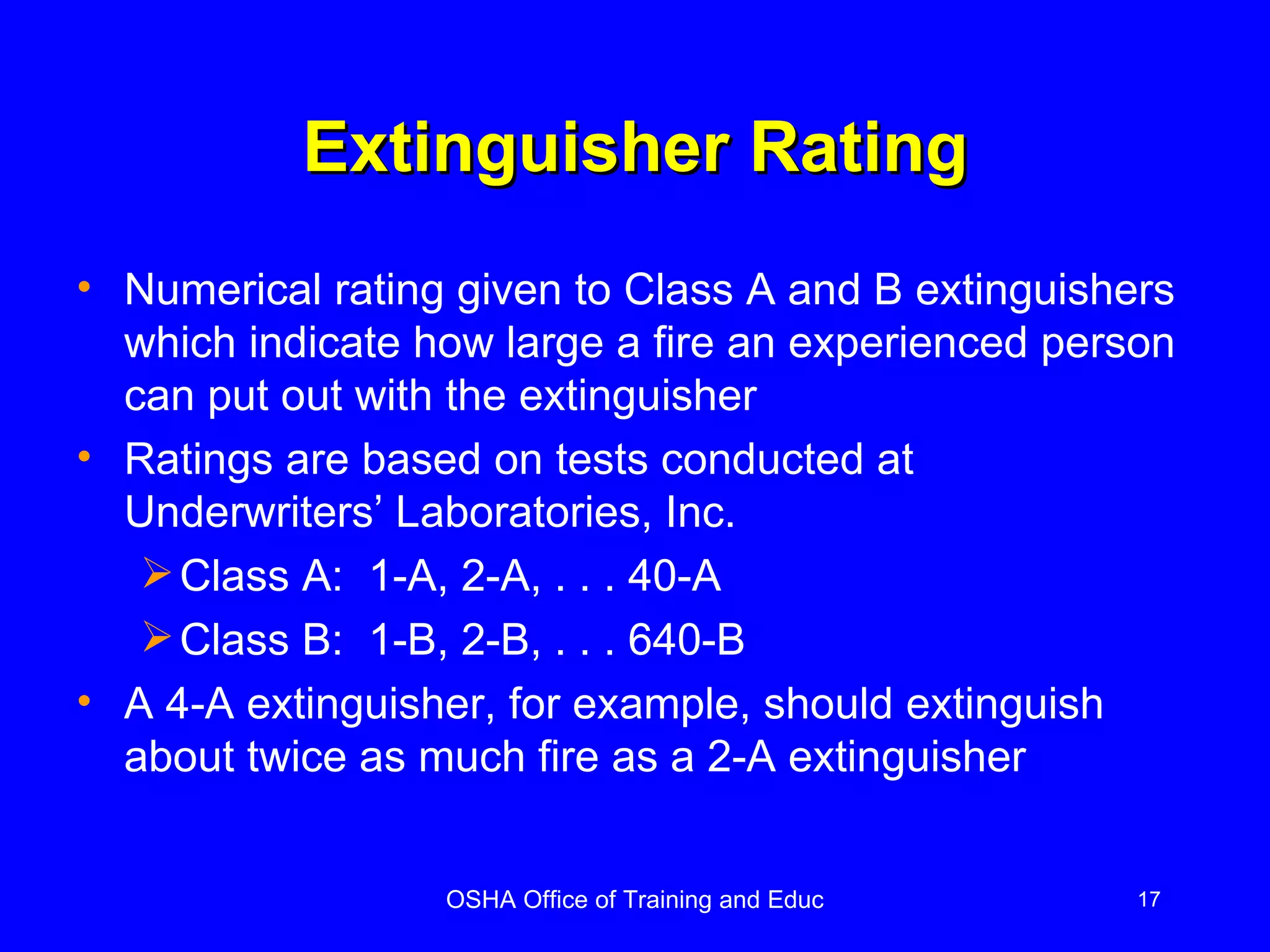 Extinguisher Rating Numerical rating given to Class A and B extinguishers which indicate how large a fire an experienced person can put out with the extinguisher Ratings are based on tests conducted at Underwriters’ Laboratories, Inc.  Class A:  1-A, 2-A, . . . 40-A Class B:  1-B, 2-B, . . . 640-B A 4-A extinguisher, for example, should extinguish about twice as much fire as a 2-A extinguisher 