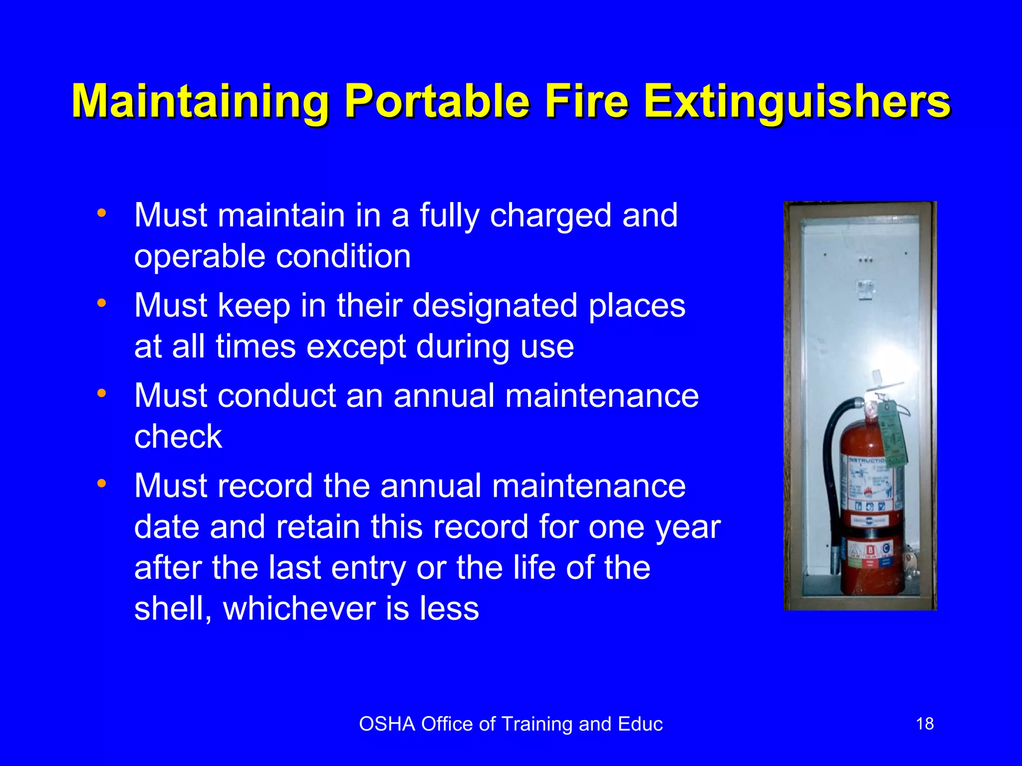 Maintaining Portable Fire Extinguishers Must maintain in a fully charged and operable condition Must keep in their designated places at all times except during use Must conduct an annual maintenance check Must record the annual maintenance date and retain this record for one year after the last entry or the life of the shell, whichever is less 