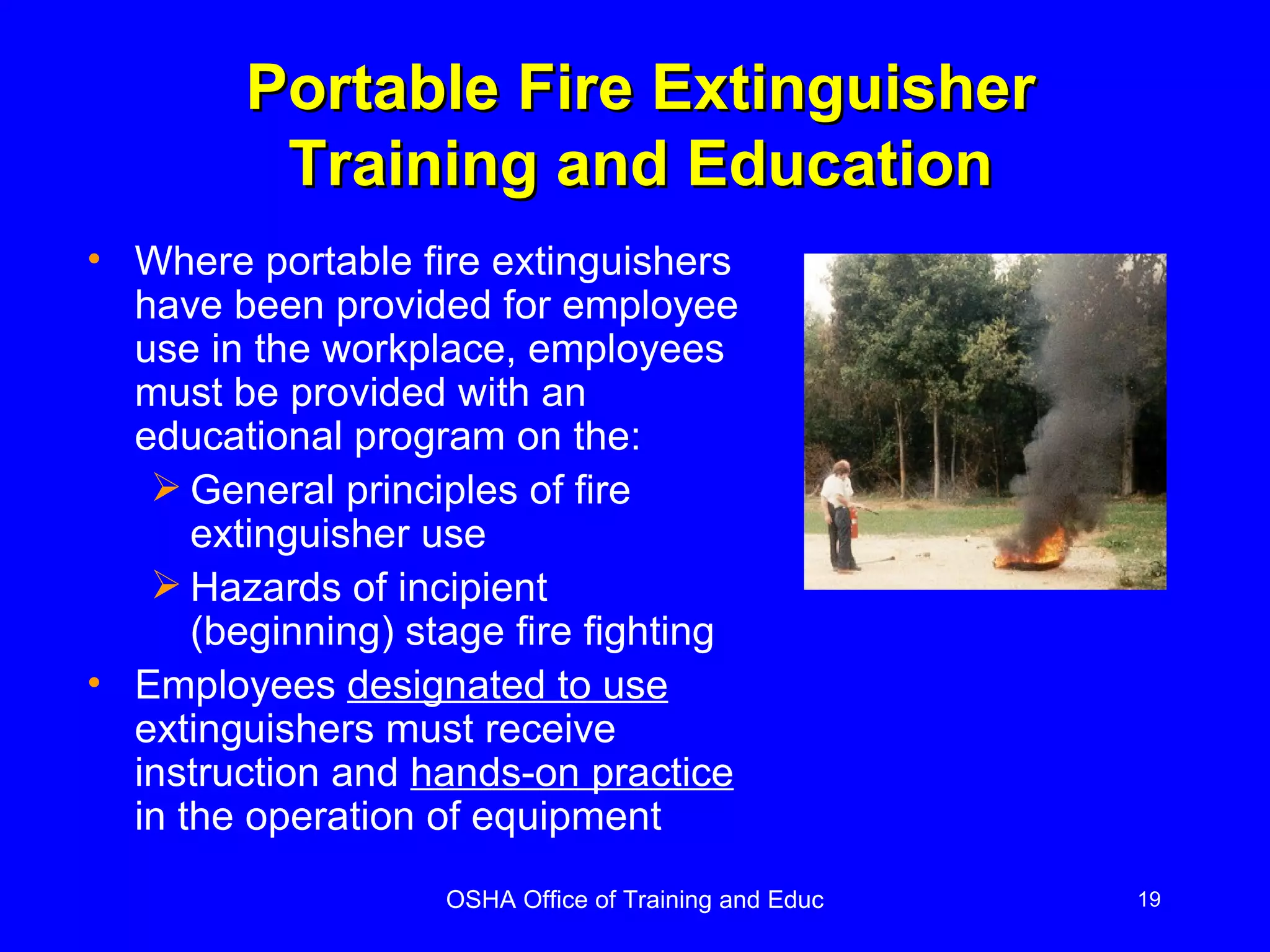 Portable Fire Extinguisher Training and Education Where portable fire extinguishers have been provided for employee use in the workplace, employees must be provided with an educational program on the: General principles of fire extinguisher use Hazards of incipient (beginning) stage fire fighting Employees  designated to use  extinguishers must receive instruction and  hands-on practice  in the operation of equipment 