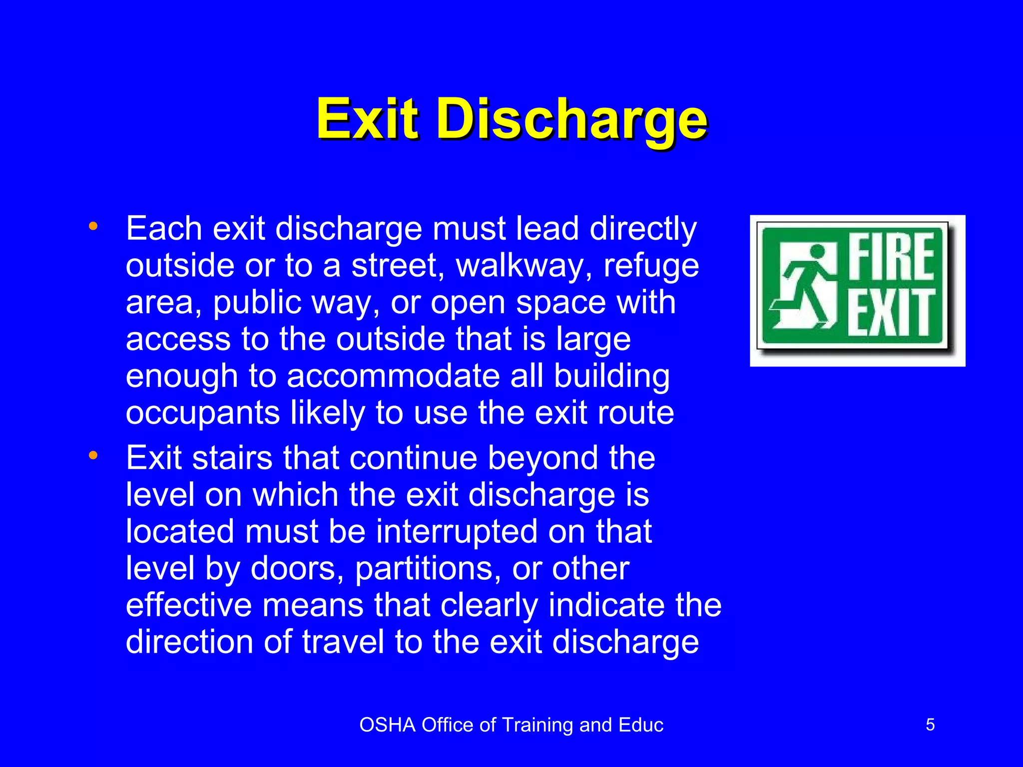 Exit Discharge Each exit discharge must lead directly outside or to a street, walkway, refuge area, public way, or open space with access to the outside that is large enough to accommodate all building occupants likely to use the exit route Exit stairs that continue beyond the level on which the exit discharge is located must be interrupted on that level by doors, partitions, or other effective means that clearly indicate the direction of travel to the exit discharge 