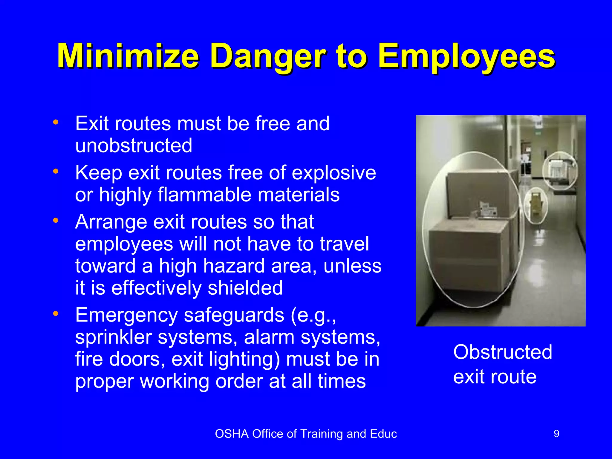 Minimize Danger to Employees Exit routes must be free and unobstructed Keep exit routes free of explosive or highly flammable materials Arrange exit routes so that employees will not have to travel toward a high hazard area, unless it is effectively shielded Emergency safeguards (e.g., sprinkler systems, alarm systems, fire doors, exit lighting) must be in proper working order at all times Obstructed exit route 