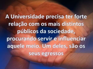 A Universidade precisa ter forte relação com os mais distintos públicos da sociedade, procurando servir e influenciar aquele meio. Um deles, são os seus egressos
