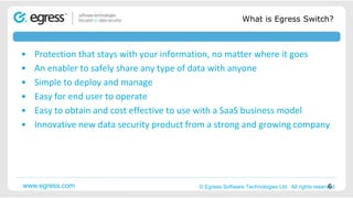 What is Egress Switch?



•   Protection that stays with your information, no matter where it goes
•   An enabler to safely share any type of data with anyone
•   Simple to deploy and manage
•   Easy for end user to operate
•   Easy to obtain and cost effective to use with a SaaS business model
•   Innovative new data security product from a strong and growing company




www.egress.com                       ©2008 Egress© Egress Software Technologies Ltd. All rights reserved                  6
                                                 Software Technologies Ltd. All rights reserved. Proprietary and confidential.
 