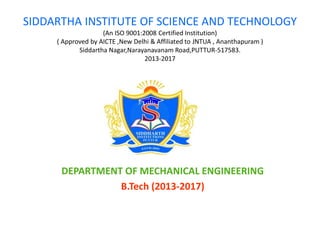 SIDDARTHA INSTITUTE OF SCIENCE AND TECHNOLOGY
(An ISO 9001:2008 Certified Institution)
( Approved by AICTE ,New Delhi & Affiliated to JNTUA , Ananthapuram )
Siddartha Nagar,Narayanavanam Road,PUTTUR-517583.
2013-2017
DEPARTMENT OF MECHANICAL ENGINEERING
B.Tech (2013-2017)
 