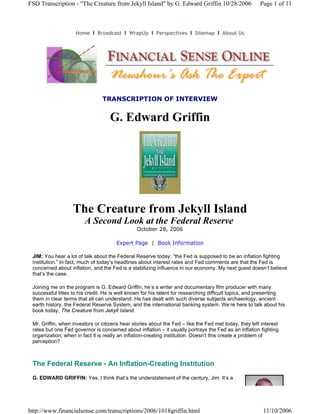 FSO Transcription - "The Creature from Jekyll Island" by G. Edward Griffin 10/28/2006                  Page 1 of 11



                    Home  l  Broadcast  l  WrapUp  l  Perspectives  l  Sitemap  l  About Us




                                TRANSCRIPTION OF INTERVIEW


                                   G. Edward Griffin




                   The Creature from Jekyll Island
                        A Second Look at the Federal Reserve
                                                October 28, 2006

                                      Expert Page | Book Information

 JIM: You hear a lot of talk about the Federal Reserve today: “the Fed is supposed to be an inflation fighting
 institution.” In fact, much of today’s headlines about interest rates and Fed comments are that the Fed is
 concerned about inflation, and the Fed is a stabilizing influence in our economy. My next guest doesn’t believe
 that’s the case.

 Joining me on the program is G. Edward Griffin, he’s a writer and documentary film producer with many
 successful titles to his credit. He is well known for his talent for researching difficult topics, and presenting
 them in clear terms that all can understand. He has dealt with such diverse subjects archaeology, ancient
 earth history, the Federal Reserve System, and the international banking system. We’re here to talk about his
 book today, The Creature from Jekyll Island.

 Mr. Griffin, when investors or citizens hear stories about the Fed – like the Fed met today, they left interest
 rates but one Fed governor is concerned about inflation – it usually portrays the Fed as an inflation fighting
 organization, when in fact it is really an inflation-creating institution. Doesn’t this create a problem of
 perception?



 The Federal Reserve - An Inflation-Creating Institution
 G. EDWARD GRIFFIN: Yes, I think that’s the understatement of the century, Jim. It’s a




http://www.financialsense.com/transcriptions/2006/1018griffin.html                                       11/10/2006
 