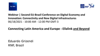 Eduardo Grizendi
RNP, Brazil
Connecting Latin America and Europe - Ellalink and Beyond
Webinar | Second EU-Brazil Conference on Digital Economy and
Innovation: Connectivity and New Digital Infrastructures
06/18/2021 - 10:00 AM - 12:00 PM GMT-3
 