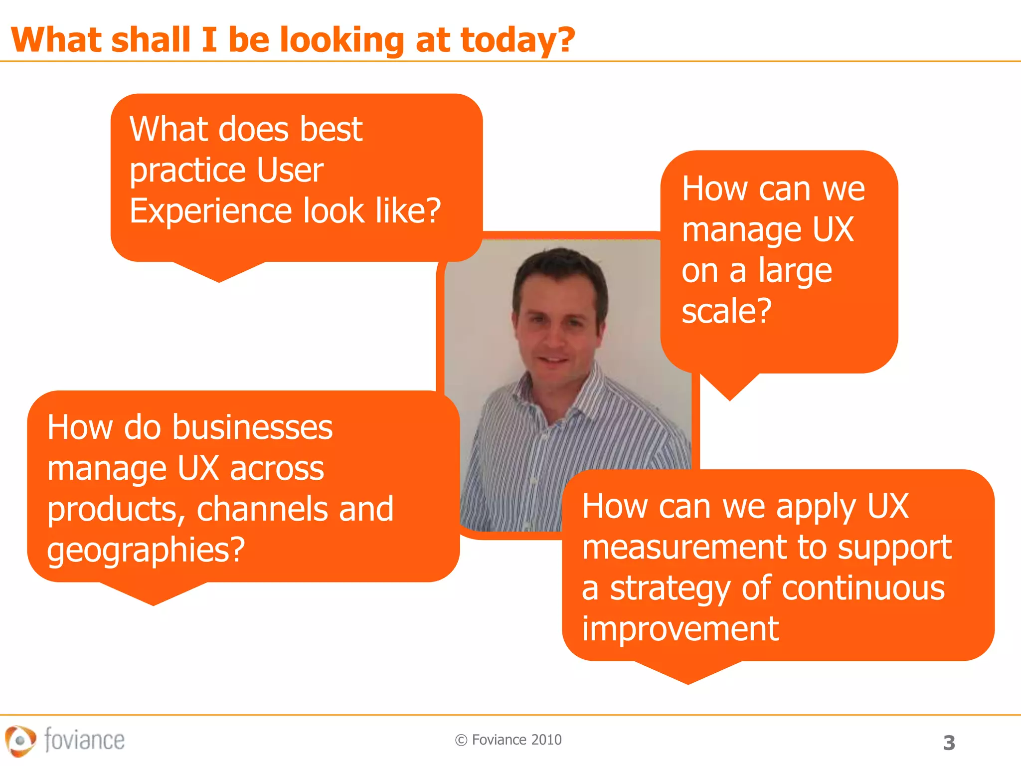 3© Foviance 2010What shall I be looking at today?What does best practice User Experience look like?How can we manage UX on a large scale?How do businesses manage UX across products, channels and geographies?How can we apply UX measurement to support a strategy of continuous improvement
