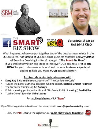 Saturdays, 8 am on
THE 104.5 KSLQ
What happens…when you put together two of the best business minds in the
St. Louis area, Ron Ameln of St. Louis Small Business Monthly and Jeff Arthur
of Excalibur Coaching Institute? You get…“The Smart Biz Show”!
If you want information and ideas to improve YOUR business, THIS is THE
SHOW for you! Interviews with local and national business experts, all
geared to help you make YOUR business better!
Archived shows include interviews with:
• Katty Kay & Claire Shipman, authors of “The Confidence Code”
• “Spank the Bank” author & business funding expert, Karlene Sinclair-Robinson
• The Turnover Terminator, Art Snarzyk
• Public speaking genius and author of, “No Sweat Public Speaking”, Fred Miller
• “LockerDome” founder, Gabe Lozano
For archived shows, click “here”.
If you’d like to guest or advertise on the show, email: scott@egradiomarketing .com .
Click the PDF icon to the right for our radio show clock template:
 
