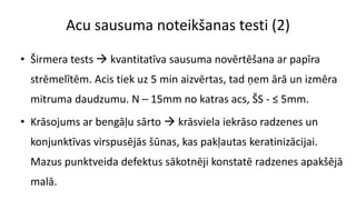 Acu sausuma noteikšanas testi (2)
• Širmera tests  kvantitatīva sausuma novērtēšana ar papīra
strēmelītēm. Acis tiek uz 5 min aizvērtas, tad ņem ārā un izmēra
mitruma daudzumu. N – 15mm no katras acs, ŠS - ≤ 5mm.
• Krāsojums ar bengāļu sārto  krāsviela iekrāso radzenes un
konjunktīvas virspusējās šūnas, kas pakļautas keratinizācijai.
Mazus punktveida defektus sākotnēji konstatē radzenes apakšējā
malā.
 