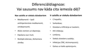 Diferenciāldiagnoze:
Vai sausums nav kāda cita iemesla dēļ?
Nav saistīts ar siekalu dziedzeriem
• Medikamenti – īpaši
antihipertensīvie medikamenti,
antidepresanti;
• Akūts nemiers un depresija;
• Elpošana caur muti;
• Multiplā skleroze, Alcheimera
slimība.
Ir saistīts ar siekalu dziedzeriem
• C hepatīts;
• Sarkoidoze;
• Dziedzeru infiltrācija ar taukiem;
• HIV infekcija;
• Limfoma;
• Siekalu dziedzeru audzējs;
• Infekcijas (TBC, Actinomycosis);
• Galvas un kakla apstarojums.
 