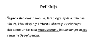 Definīcija
• Šegrēna sindroms ir hroniska, lēni progresējoša autoimūna
slimība, kam raksturīga limfocītu infiltrācija eksokrīnajos
dziedzeros un kas rada mutes sausumu (kserostomiju) un acu
sausumu (kseroftalmiju).
 