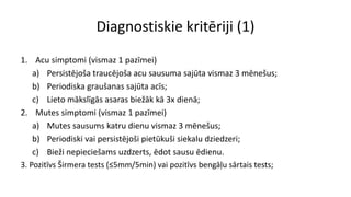 Diagnostiskie kritēriji (1)
1. Acu simptomi (vismaz 1 pazīmei)
a) Persistējoša traucējoša acu sausuma sajūta vismaz 3 mēnešus;
b) Periodiska graušanas sajūta acīs;
c) Lieto mākslīgās asaras biežāk kā 3x dienā;
2. Mutes simptomi (vismaz 1 pazīmei)
a) Mutes sausums katru dienu vismaz 3 mēnešus;
b) Periodiski vai persistējoši pietūkuši siekalu dziedzeri;
c) Bieži nepieciešams uzdzerts, ēdot sausu ēdienu.
3. Pozitīvs Širmera tests (≤5mm/5min) vai pozitīvs bengāļu sārtais tests;
 