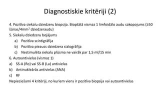 Diagnostiskie kritēriji (2)
4. Pozitīva siekalu dziedzeru biopsija. Bioptātā vismaz 1 limfoidālo audu sakopojums (≥50
šūnas/4mm2 dziedzeraudu)
5. Siekalu dziedzeru bojājums
a) Pozitīva scintigrāfija
b) Pozitīva pieauss dziedzera sialogrāfija
c) Nestimulēta siekalu plūsma ne vairāk par 1,5 ml/15 min
6. Autoantivielas (vismaz 1)
a) SS-A (Ro) vai SS-B (La) antivielas
b) Antinukleārās antivielas (ANA)
c) RF
Nepieciešami 4 kritēriji, no kuriem viens ir pozitīva biopsija vai autoantivielas
 