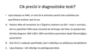 Cik precīzi ir diagnostiskie testi?
• Lūpu biopsija un ANA, un anti-SS-A antivielas parasti tiek uzskatītas par
specifiskiem testiem, bet tā nav.
A. Pozitīvs ANA vēl nenozīmē, ka ir Šegrēna sindroms vai SSV – tests ir sensitīvs,
bet ne specifisks! ANA nevar izmantot kā skrīningu, bet tikai, lai apstiprinātu
klīnisko diagnozi. ANA 1:80 ir 20% normāliem pacientiem (īpaši fibromialģijas
pacientiem)
B. Anti-SS-A ir nedaudz specifiskāks, bet ir atšķirības no atklāšanas komplektiem
C. Lūpu biopsija – ļoti atkarīga no patologa pieredzes
 
