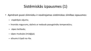 Sistēmiskās izpausmes (1)
• Apmēram pusei slimnieku ir novērojamas sistēmiskas slimības izpausmes:
– vispārējais vājums;
– hronisks nogurums, dažreiz ar nedaudz paaugstinātu temperatūru;
– sāpes locītavās;
– sāpes muskuļos (mialģija);
– stīvums it īpaši no rīta.
 