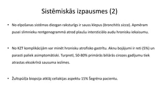 Sistēmiskās izpausmes (2)
• No elpošanas sistēmas diezgan raksturīgs ir sauss klepus (bronchitis sicca). Apmēram
pusei slimnieku rentgenogrammā atrod plaušu intersticiālo audu hronisku iekaisumu.
• No KZT komplikācijām var minēt hronisku atrofisko gastrītu. Aknu bojājumi ir reti (5%) un
parasti paliek asimptomātiski. Turpretī, 50-80% primārās biliārās cirozes gadījumu tiek
atrastas eksokrīnā sausuma iezīmes.
• Žultspūšļa biopsija atklāj celiakijas aspektu 15% Šegrēna pacientu.
 