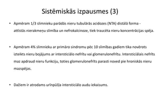 Sistēmiskās izpausmes (3)
• Apmēram 1/3 slimnieku parādās nieru tubulārās acidozes (NTA) distālā forma -
attīstās nierakmeņu slimība un nefrokalcinoze, tiek traucēta nieru koncentrācijas spēja.
• Apmēram 4% slimnieku ar primāro sindromu pēc 10 slimības gadiem tika novērots
izteikts nieru bojājums ar intersticiālo nefrītu vai glomerulonefrītu. Intersticiālais nefrīts
maz apdraud nieru funkciju, toties glomerulonefrīts parasti noved pie hroniskās nieru
mazspējas.
• Dažiem ir atrodams urīnpūšļa intersticiālo audu iekaisums.
 