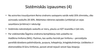 Sistēmiskās izpausmes (4)
• No asinsrites traucējumiem Reino sindroms sastopams vairāk nekā 35% slimnieku, sīko
asinsvadu vaskulīts 20-30%. Atkārtotas nātrenes epizodes (urtikārija) un sejas
sasarkšana (eritēma) ir raksturīgi.
• Sistēmisks nekrotizējošs vaskulīts ar nieru, plaušu un KZT iesaistību ir ļoti rets.
• Par visbīstamāko Šegrēna sindroma komplikāciju tiek uzskatīta ne-
Hodžkina limfoma (NHL). Pazīmes, kas varētu liecināt par limfomu – persistējoša
parotīdā dziedzera palielināšanās, purpura, leikopēnija, krioglobulinēmija. Lielākoties ir
ekstranodālas B šūnu limfomas, parasti atrod nejauši veicot lūpu biopsiju
 