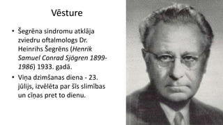 Vēsture
• Šegrēna sindromu atklāja
zviedru oftalmologs Dr.
Heinrihs Šegrēns (Henrik
Samuel Conrad Sjögren 1899-
1986) 1933. gadā.
• Viņa dzimšanas diena - 23.
jūlijs, izvēlēta par šīs slimības
un cīņas pret to dienu.
 