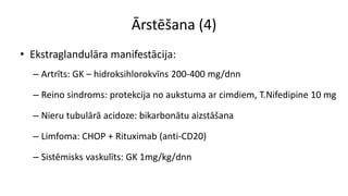 Ārstēšana (4)
• Ekstraglandulāra manifestācija:
– Artrīts: GK – hidroksihlorokvīns 200-400 mg/dnn
– Reino sindroms: protekcija no aukstuma ar cimdiem, T.Nifedipine 10 mg
– Nieru tubulārā acidoze: bikarbonātu aizstāšana
– Limfoma: CHOP + Rituximab (anti-CD20)
– Sistēmisks vaskulīts: GK 1mg/kg/dnn
 