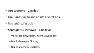 • Acu sausumu – 2 gadus
• Graušanas sajūta acīs no rīta atverot acis
• Nav apsārtušas acis
• Sāpes potīšu locītavās – 6 nedēļas
– Vairāk pie aktivitātēm, miera stāvoklī nav;
– Nav locītavu pietūkums;
– Bez citu locītavu iesaistes.
 