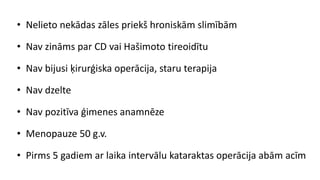 • Nelieto nekādas zāles priekš hroniskām slimībām
• Nav zināms par CD vai Hašimoto tireoidītu
• Nav bijusi ķirurģiska operācija, staru terapija
• Nav dzelte
• Nav pozitīva ģimenes anamnēze
• Menopauze 50 g.v.
• Pirms 5 gadiem ar laika intervālu kataraktas operācija abām acīm
 