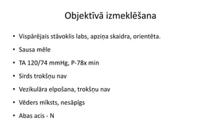 Objektīvā izmeklēšana
• Vispārējais stāvoklis labs, apziņa skaidra, orientēta.
• Sausa mēle
• TA 120/74 mmHg, P-78x min
• Sirds trokšņu nav
• Vezikulāra elpošana, trokšņu nav
• Vēders mīksts, nesāpīgs
• Abas acis - N
 