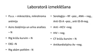 Laboratorā izmeklēšana
• P.a.a. – mikrocitāra, mikrohroma
anēmija
• Asins bioķīmija un urīna analīzes
– N
• Rtg krūšu kurvim – N
• EKG –N
• Rtg abām potītēm - N
• Seroloģija – RF –poz., ANA – neg.,
Anti-SS-A –poz., anti-SS-B-neg.
• Anti –HCV –neg.
• HIV – neg.
• CT krūšu kurvim – N
• Antikardiolipīna Av –neg.
 