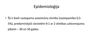 Epidemioloģija
• ŠS ir bieži sastopama autoimūna slimība (sastopamība 0,5-
5%), predominējoši sievietēm 9:1 ar 2 slimības uzliesmojuma
pīķiem – 30 un 50 gados.
 