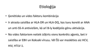 Etioloģija
• Ģenētisko un vides faktoru kombinācija
• Ir atrasta saistība ar HLA-DR un HLA-DQ, kas tuvu korelē ar ANA
un anti-SS-A antivielām, kā arī B-ly kodējošo gēnu aktivācija.
• No vides faktoriem netiek izšķirts viens konkrēts aģents, bet ir
saistība ar EBV un Koksaki vīrusu. Vēl ŠS var maskēties aiz HCV,
HIV, HTLV-1.
 