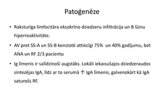 Patoģenēze
• Raksturīga limfocitāra eksokrīno dziedzeru infiltrācija un B šūnu
hiperreaktivitāte.
• AV pret SS-A un SS-B konstatē attiecīgi 75% un 40% gadījumu, bet
ANA un RF 2/3 pacientu
• Ig līmenis ir salīdzinoši augstāks. Lokāli iekaisušajos dziedzeraudos
sintezējas IgA, līdz ar to serumā ↑ IgA līmenis, galvenokārt kā IgA
saturošs RF.
 