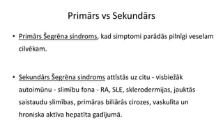 Primārs vs Sekundārs
• Primārs Šegrēna sindroms, kad simptomi parādās pilnīgi veselam
cilvēkam.
• Sekundārs Šegrēna sindroms attīstās uz citu - visbiežāk
autoimūnu - slimību fona - RA, SLE, sklerodermijas, jauktās
saistaudu slimības, primāras biliārās cirozes, vaskulīta un
hroniska aktīva hepatīta gadījumā.
 