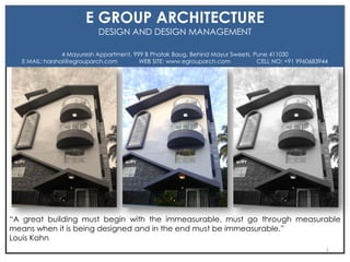 “A great building must begin with the immeasurable, must go through measurable
means when it is being designed and in the end must be immeasurable.”
Louis Kahn
E GROUP ARCHITECTURE
DESIGN AND DESIGN MANAGEMENT
4 Mayuresh Appartment, 999 B Phatak Baug, Behind Mayur Sweets, Pune 411030
E MAIL: harshal@egrouparch.com WEB SITE: www.egrouparch.com CELL NO: +91 9960683944
1
 