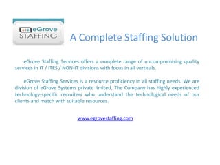 A Complete Staffing Solution        eGrove Staffing Services offers a complete range of uncompromising quality services in IT / ITES / NON-IT divisions with focus in all verticals.        eGrove Staffing Services is a resource proficiency in all staffing needs. We are division of eGrove Systems private limited, The Company has highly experienced technology-specific recruiters who understand the technological needs of our clients and match with suitable resources. www.egrovestaffing.com 