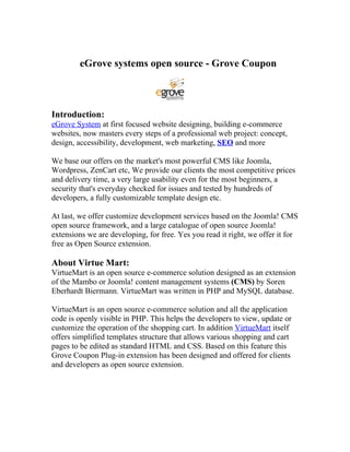eGrove systems open source - Grove Coupon



Introduction:
eGrove System at first focused website designing, building e-commerce
websites, now masters every steps of a professional web project: concept,
design, accessibility, development, web marketing, SEO and more

We base our offers on the market's most powerful CMS like Joomla,
Wordpress, ZenCart etc, We provide our clients the most competitive prices
and delivery time, a very large usability even for the most beginners, a
security that's everyday checked for issues and tested by hundreds of
developers, a fully customizable template design etc.

At last, we offer customize development services based on the Joomla! CMS
open source framework, and a large catalogue of open source Joomla!
extensions we are developing, for free. Yes you read it right, we offer it for
free as Open Source extension.

About Virtue Mart:
VirtueMart is an open source e-commerce solution designed as an extension
of the Mambo or Joomla! content management systems (CMS) by Soren
Eberhardt Biermann. VirtueMart was written in PHP and MySQL database.

VirtueMart is an open source e-commerce solution and all the application
code is openly visible in PHP. This helps the developers to view, update or
customize the operation of the shopping cart. In addition VirtueMart itself
offers simplified templates structure that allows various shopping and cart
pages to be edited as standard HTML and CSS. Based on this feature this
Grove Coupon Plug-in extension has been designed and offered for clients
and developers as open source extension.
 