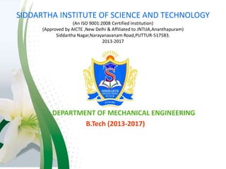 SIDDARTHA INSTITUTE OF SCIENCE AND TECHNOLOGY
(An ISO 9001:2008 Certified Institution)
(Approved by AICTE ,New Delhi & Affiliated to JNTUA,Ananthapuram)
Siddartha Nagar,Narayanavanam Road,PUTTUR-517583.
2013-2017
DEPARTMENT OF MECHANICAL ENGINEERING
B.Tech (2013-2017)
 