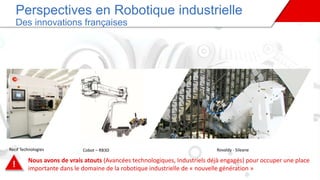 Cobot – RB3D
Perspectives en Robotique industrielle
Des innovations françaises
Rovaldy - SileaneRecif Technologies
! Nous avons de vrais atouts (Avancées technologiques, Industriels déjà engagés) pour occuper une place
importante dans le domaine de la robotique industrielle de « nouvelle génération »
 