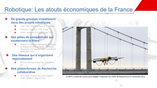 Robotique: Les atouts économiques de la France
La SNCF a utilisé des drones pour réaliser l’inspection du viaduc de Roquemaure en novembre 2013
 De grands groupes investissent
dans des projets robotiques
 Total, PSA, EADS, Airbus, STX, Safran
 Carrefour, Dassault, EDF, Engie,
 SNCF, Aéroport de Paris, Thales, etc,…
 Des pôles de compétitivité qui
soutiennent la filière
 Images et Réseaux (Bretagne), Minalogic
et Imaginove (Rhône-Alpes), ViaMeca
(Auvergne), Aerospace Valley (Aquitaine),
Systematic (Idf),…
 Des réseaux qui s’organisent
régionalement
 Robonumérique, Proxinnov, Coboteam,
etc
 Des plates-formes de Recherche
collaborative
 CEA-Tech, Robotex et Labex (SMART,
CAMI, NUMEV, ImobS3, etc.)
 