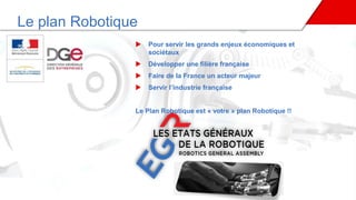 Le plan Robotique
 Pour servir les grands enjeux économiques et
sociétaux
 Développer une filière française
 Faire de la France un acteur majeur
 Servir l’industrie française
Le Plan Robotique est « votre » plan Robotique !!
 