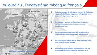 Aujourd’hui, l’écosystème robotique français
 Un tissu modeste de fabricants français de Robotique
Industrielle (petites et moyennes entreprises) et un
réseau d’intégrateurs important
 Des leaders / fleurons en Robotique de service
professionnelle (intervention, surveillance,
numérisation, etc.)
 Une dynamique entrepreneuriale forte (nombre
important de start-up issues des laboratoires)
 Des laboratoires de recherche d’excellence (CNRS,
CEA, ONERA, INRIA, Ecoles)
 Quelques grands groupes internationaux sur des
segments spécifiques (défense, médical, etc.)
Réseau d’intégrateurs en robotique
tique
 