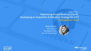 eGR Webinar
Maximising Annual Revenue Growth:
Developing an Acquisition & Retention Strategy for 2017
Post-webinar recap
Moderated by:
Nicky Senyard
Managing Director
Income Access Group
 