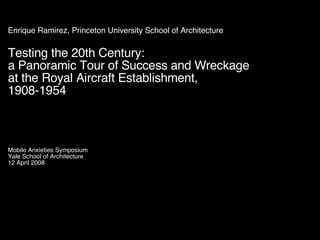 Enrique Ramirez, Princeton University School of Architecture Testing the 20th Century: a Panoramic Tour of Success and Wreckage at the Royal Aircraft Establishment,  1908-1954 Mobile Anxieties Symposium Yale School of Architecture 12 April 2008 