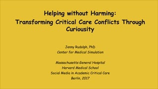 Helping without Harming:
Transforming Critical Care Conflicts Through
Curiousity
Jenny Rudolph, PhD
Center for Medical Simulation
Massachusetts General Hospital
Harvard Medical School
Social Media in Academic Critical Care
Berlin, 2017
 