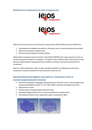 Библиотека компонентов Leios Components




Библиотека компонентов Leios Components представляет собой набор различных библиотек:

   1. Программный интерфейс для работы с облаками точек и триангулированными сетками.
   2. Библиотека подгонки поверхностей.
   3. Библиотека для обработки граней и ребер.

Общий объем исходного кода составляет 13 мегабайт (440 000 строк кода), решение состоит из
нескольких десятков проектов. Очевидно, что перенос такого объема кода на 64-битную систему
вручную представляется затруднительным, особенно учитывая сложность математических
алгоритмов.

Для того чтобы представить себе тип кода, который содержится в библиотеке, достаточно
посмотреть основные возможности трех указанных компонентов.


Программный интерфейс для работы с облаками точек и
триангулированными сетками
   •   Библиотека содержит процедуры импорта/экспорта облаков точек и триангулированных
       поверхностей (форматы ASCII, STL, PLY, OBJ, VRML и собственный формат Leios RVE).
   •   Сбор данных о сетки
   •   Элементарные операции редактирования сетки.
   •   Операции выбора облаков точек и триангулированных поверхностей.
   •   Фильтрация облаков точек, подавление шума, сглаживание, офсет.
 